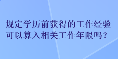 規(guī)定學(xué)歷前獲得的工作經(jīng)驗(yàn)可以算入相關(guān)工作年限嗎？