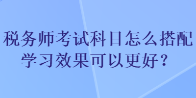 稅務師考試科目怎么搭配學習效果可以更好？