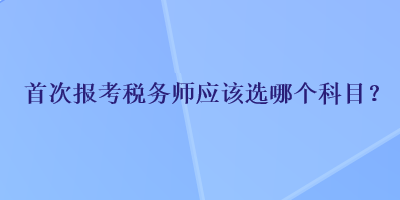 首次報(bào)考稅務(wù)師應(yīng)該選哪個(gè)科目？