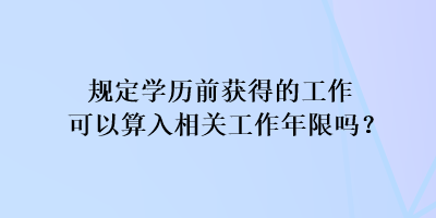 規(guī)定學(xué)歷前獲得的工作可以算入相關(guān)工作年限嗎？