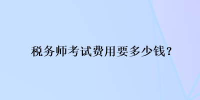 稅務(wù)師考試費(fèi)用要多少錢？