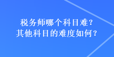 稅務(wù)師哪個(gè)科目難？其他科目的難度如何？