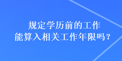 規(guī)定學歷前的工作能算入相關(guān)工作年限嗎？