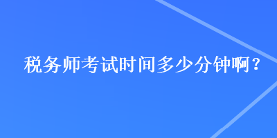 稅務(wù)師考試時間多少分鐘??？