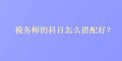 稅務(wù)師的科目怎么搭配好？