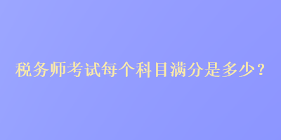 稅務(wù)師考試每個科目滿分是多少？