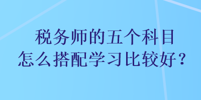 稅務(wù)師的五個(gè)科目怎么搭配學(xué)習(xí)比較好？