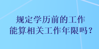 規(guī)定學(xué)歷前的工作能算相關(guān)工作年限嗎？