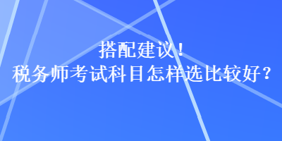 搭配建議！稅務(wù)師考試科目怎樣選比較好？