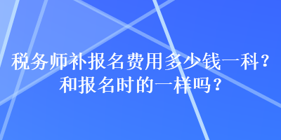 稅務(wù)師補(bǔ)報(bào)名費(fèi)用多少錢(qián)一科？和報(bào)名時(shí)的一樣嗎？