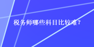 稅務(wù)師哪些科目比較難？