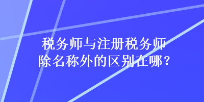 稅務師與注冊稅務師除名稱外的區(qū)別在哪？