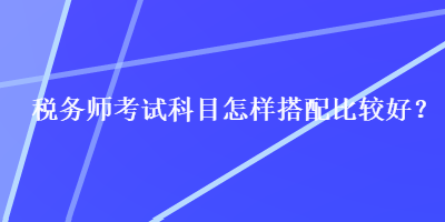 稅務(wù)師考試科目怎樣搭配比較好？