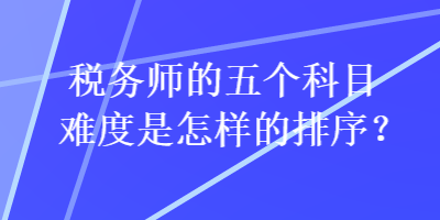 稅務(wù)師的五個(gè)科目難度是怎樣的排序？