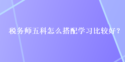 稅務(wù)師五科怎么搭配學(xué)習(xí)比較好？