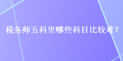 稅務(wù)師五科里哪些科目比較難？