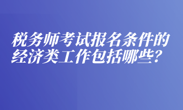 稅務(wù)師考試報(bào)名條件的經(jīng)濟(jì)類工作包括哪些？