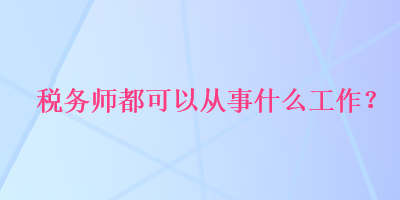 稅務(wù)師都可以從事什么工作？