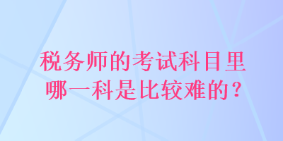 稅務(wù)師的考試科目里哪一科是比較難的？