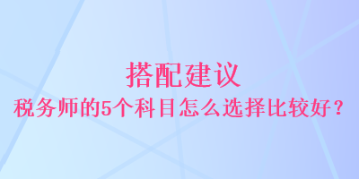 搭配建議 稅務(wù)師的5個(gè)科目怎么選擇比較好？