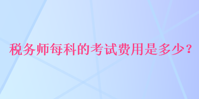 稅務(wù)師每科的考試費(fèi)用是多少？