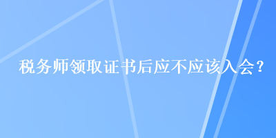 稅務(wù)師領(lǐng)取證書后應(yīng)不應(yīng)該入會？