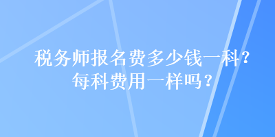 稅務(wù)師報(bào)名費(fèi)多少錢一科？每科費(fèi)用一樣嗎？