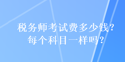 稅務(wù)師考試費(fèi)多少錢？每個(gè)科目一樣嗎？