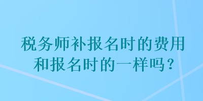 稅務(wù)師補(bǔ)報(bào)名時(shí)的費(fèi)用和報(bào)名時(shí)的一樣嗎？