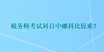 稅務(wù)師考試科目中哪科比較難？