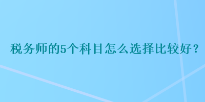 稅務(wù)師的5個科目怎么選擇比較好？