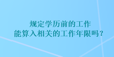 規(guī)定學(xué)歷前的工作能算入相關(guān)的工作年限嗎？