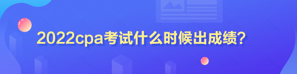 2022cpa考試什么時候出成績？