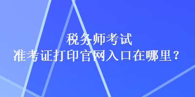 稅務(wù)師考試準考證打印官網(wǎng)入口在哪里？