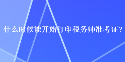 什么時(shí)候能開始打印稅務(wù)師準(zhǔn)考證？