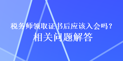 稅務(wù)師領(lǐng)取證書后應(yīng)該入會嗎？相關(guān)問題解答