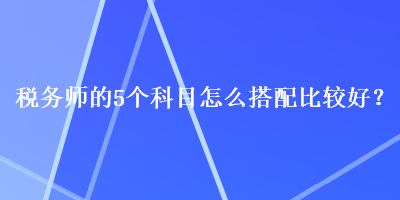 稅務(wù)師的5個科目怎么搭配比較好？