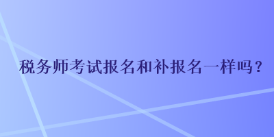 稅務(wù)師考試報名和補報名一樣嗎？