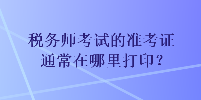 稅務(wù)師考試的準(zhǔn)考證通常在哪里打??？