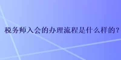 稅務(wù)師入會(huì)的辦理流程是什么樣的？