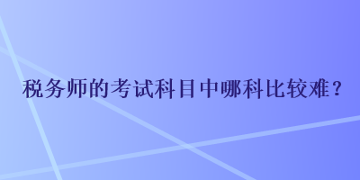 稅務(wù)師的考試科目中哪科比較難？