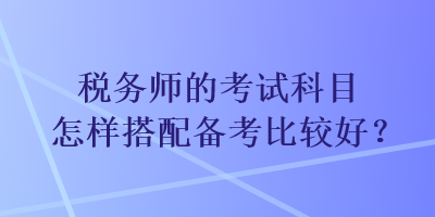 稅務(wù)師的考試科目怎樣搭配備考比較好？