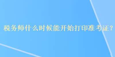 稅務(wù)師什么時候能開始打印準(zhǔn)考證？