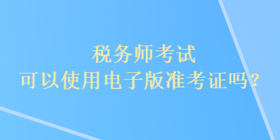 稅務(wù)師考試可以使用電子版準(zhǔn)考證嗎？