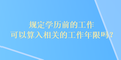 規(guī)定學(xué)歷前的工作可以算入相關(guān)的工作年限嗎？