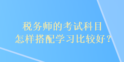 稅務(wù)師的考試科目怎樣搭配學(xué)習(xí)比較好？