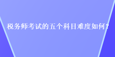 稅務(wù)師考試的五個科目難度如何？