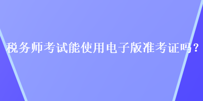 稅務(wù)師考試能使用電子版準考證嗎？