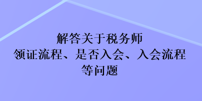 解答關(guān)于稅務(wù)師領(lǐng)證流程、是否入會、入會流程等問題