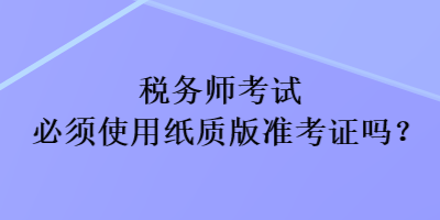 稅務(wù)師考試必須使用紙質(zhì)版準(zhǔn)考證嗎？